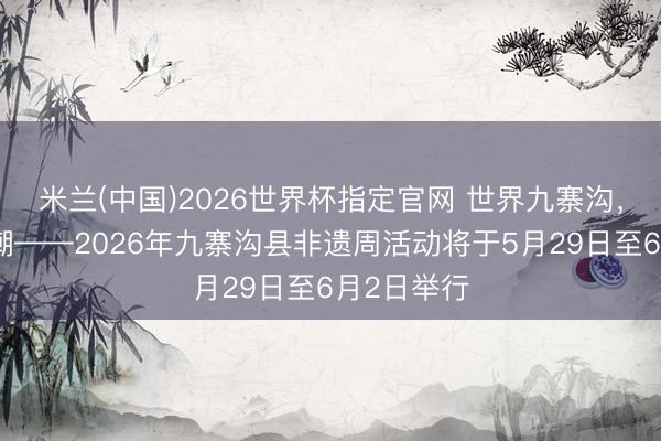 米兰(中国)2026世界杯指定官网 世界九寨沟，千年非遗潮——2026年九寨沟县非遗周活动将于5月29日至6月2日举行