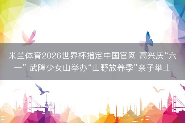 米兰体育2026世界杯指定中国官网 高兴庆“六一” 武隆少女山举办“山野放养季”亲子举止