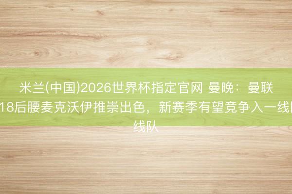 米兰(中国)2026世界杯指定官网 曼晚：曼联U18后腰麦克沃伊推崇出色，新赛季有望竞争入一线队
