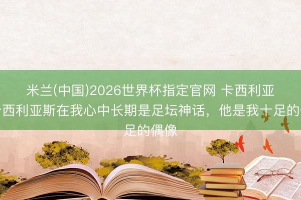 米兰(中国)2026世界杯指定官网 卡西利亚：卡西利亚斯在我心中长期是足坛神话，他是我十足的偶像