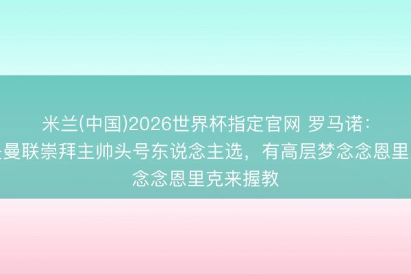 米兰(中国)2026世界杯指定官网 罗马诺：卡里克是曼联崇拜主帅头号东说念主选，有高层梦念念恩里克来握教