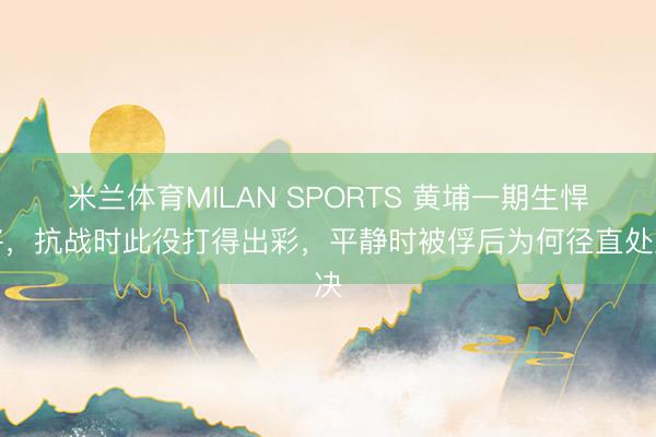 米兰体育MILAN SPORTS 黄埔一期生悍将，抗战时此役打得出彩，平静时被俘后为何径直处决