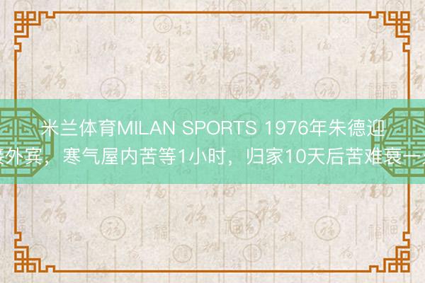 米兰体育MILAN SPORTS 1976年朱德迎接外宾，寒气屋内苦等1小时，归家10天后苦难衰一火