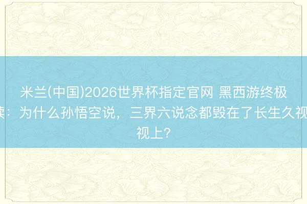 米兰(中国)2026世界杯指定官网 黑西游终极解读:为什么孙悟空说,三界六说念都毁在了长生久视上?