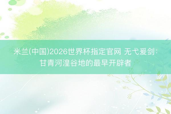 米兰(中国)2026世界杯指定官网 无弋爰剑：甘青河湟谷地的最早开辟者