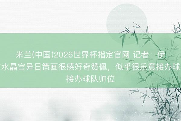 米兰(中国)2026世界杯指定官网 记者：伊劳拉对水晶宫异日策画很感好奇赞佩，似乎很乐意接办球队帅位