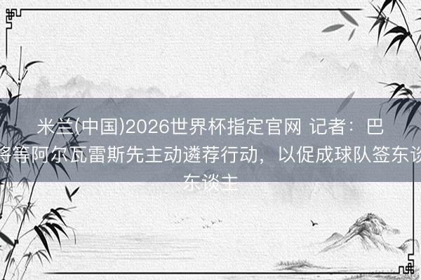 米兰(中国)2026世界杯指定官网 记者：巴萨将等阿尔瓦雷斯先主动遴荐行动，以促成球队签东谈主