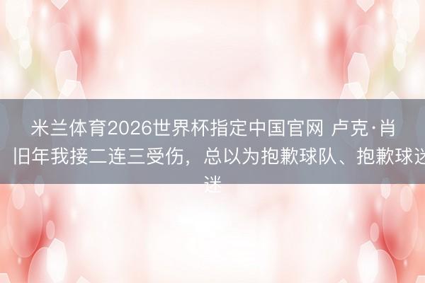 米兰体育2026世界杯指定中国官网 卢克·肖：旧年我接二连三受伤，总以为抱歉球队、抱歉球迷