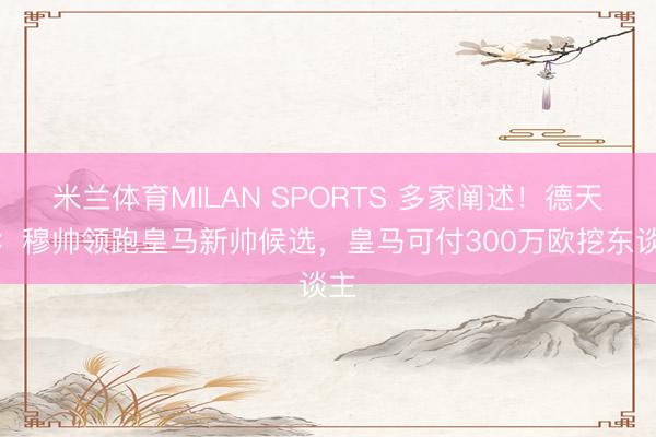 米兰体育MILAN SPORTS 多家阐述！德天外：穆帅领跑皇马新帅候选，皇马可付300万欧挖东谈主