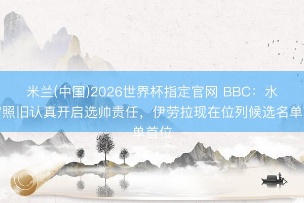 米兰(中国)2026世界杯指定官网 BBC：水晶宫照旧认真开启选帅责任，伊劳拉现在位列候选名单首位