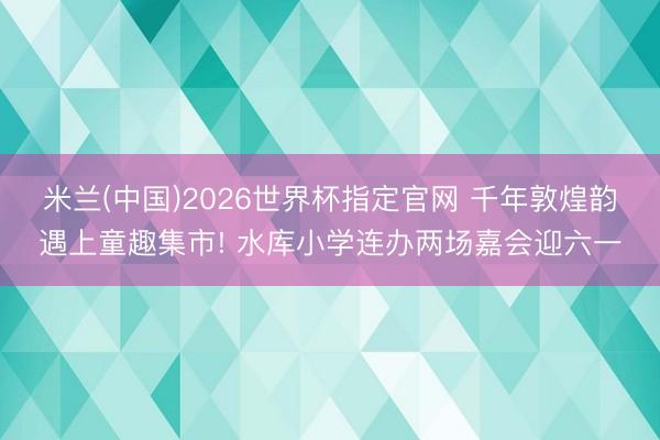 米兰(中国)2026世界杯指定官网 千年敦煌韵遇上童趣集市! 水库小学连办两场嘉会迎六一