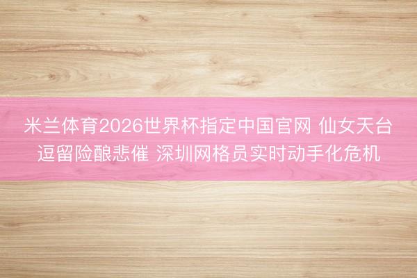 米兰体育2026世界杯指定中国官网 仙女天台逗留险酿悲催 深圳网格员实时动手化危机