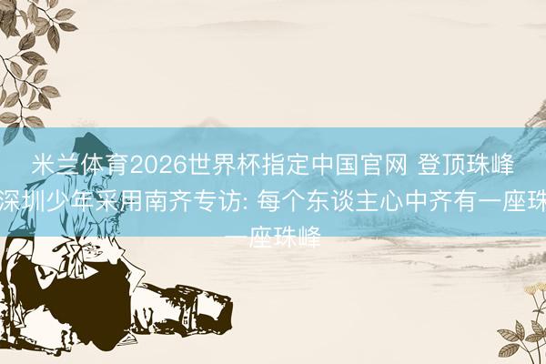 米兰体育2026世界杯指定中国官网 登顶珠峰的深圳少年采用南齐专访: 每个东谈主心中齐有一座珠峰