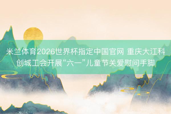 米兰体育2026世界杯指定中国官网 重庆大江科创城工会开展“六一”儿童节关爱慰问手脚