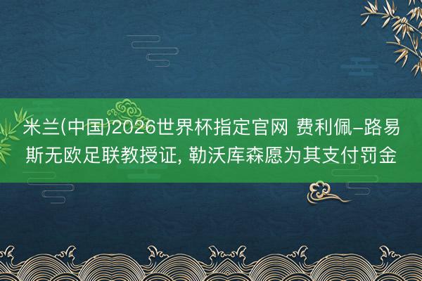 米兰(中国)2026世界杯指定官网 费利佩-路易斯无欧足联教授证， 勒沃库森愿为其支付罚金