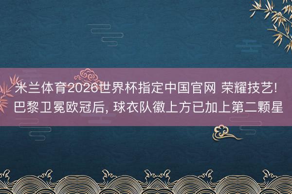 米兰体育2026世界杯指定中国官网 荣耀技艺! 巴黎卫冕欧冠后, 球衣队徽上方已加上第二颗星