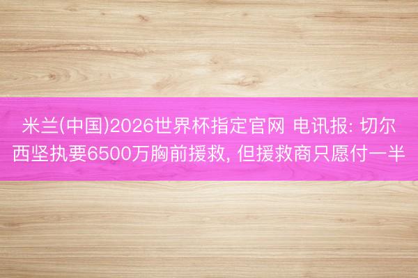 米兰(中国)2026世界杯指定官网 电讯报: 切尔西坚执要6500万胸前援救, 但援救商只愿付一半