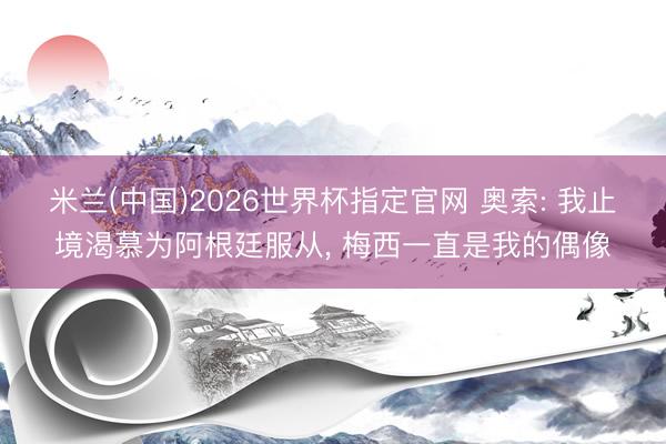 米兰(中国)2026世界杯指定官网 奥索: 我止境渴慕为阿根廷服从， 梅西一直是我的偶像