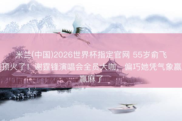 米兰(中国)2026世界杯指定官网 55岁俞飞鸿透顶火了！谢霆锋演唱会全员大咖，偏巧她凭气象赢麻了