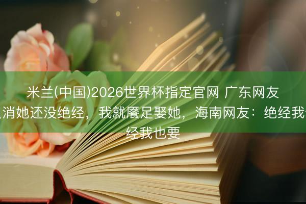 米兰(中国)2026世界杯指定官网 广东网友：只消她还没绝经，我就餍足娶她，海南网友：绝经我也要
