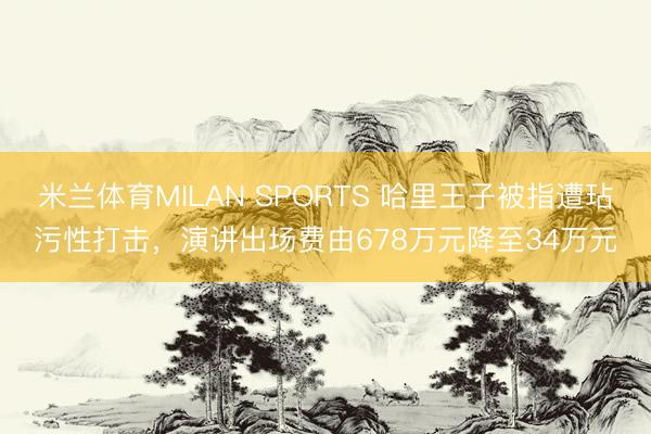 米兰体育MILAN SPORTS 哈里王子被指遭玷污性打击，演讲出场费由678万元降至34万元