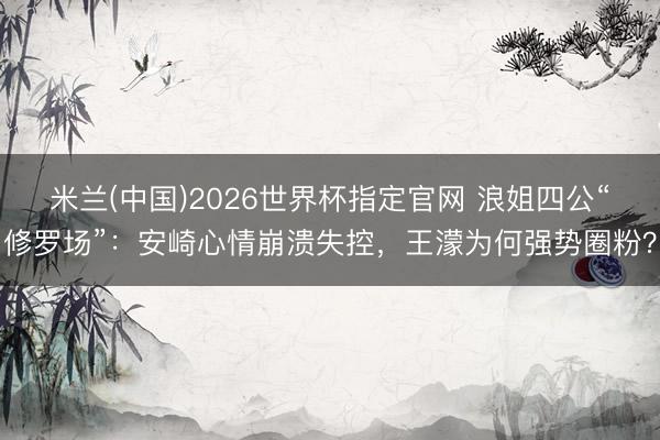 米兰(中国)2026世界杯指定官网 浪姐四公“修罗场”：安崎心情崩溃失控，王濛为何强势圈粉？