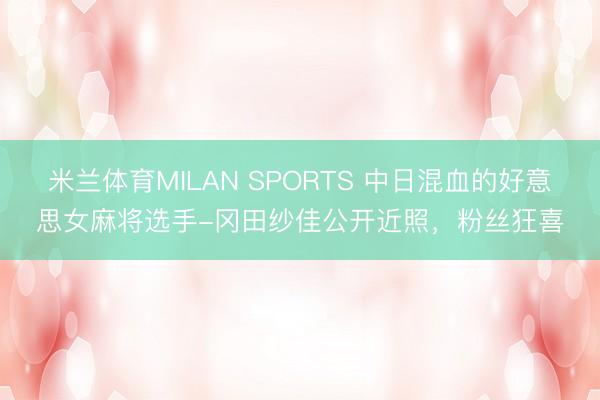 米兰体育MILAN SPORTS 中日混血的好意思女麻将选手-冈田纱佳公开近照，粉丝狂喜