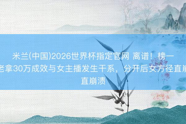 米兰(中国)2026世界杯指定官网 离谱！榜一衰老拿30万成效与女主播发生干系，分开后女方径直崩溃