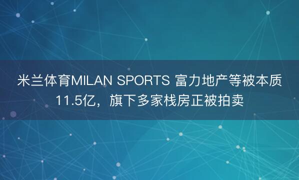 米兰体育MILAN SPORTS 富力地产等被本质11.5亿，旗下多家栈房正被拍卖