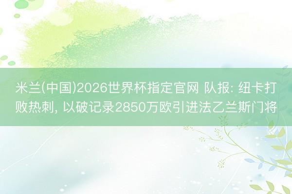 米兰(中国)2026世界杯指定官网 队报: 纽卡打败热刺， 以破记录2850万欧引进法乙兰斯门将