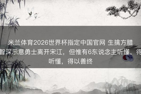 米兰体育2026世界杯指定中国官网 生擒方腊后，鲁智深示意勇士离开宋江，但惟有6东说念主听懂，得以善终