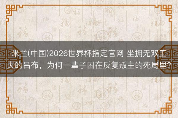 米兰(中国)2026世界杯指定官网 坐拥无双工夫的吕布，为何一辈子困在反复叛主的死局里？