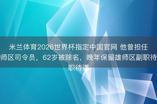 米兰体育2026世界杯指定中国官网 他曾担任雄师区司令员，62岁被除名，晚年保留雄师区副职待遇