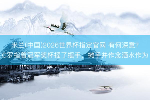 米兰(中国)2026世界杯指定官网 有何深意？C罗指着冠军奖杯摇了摇手，摊手并作念洒水作为