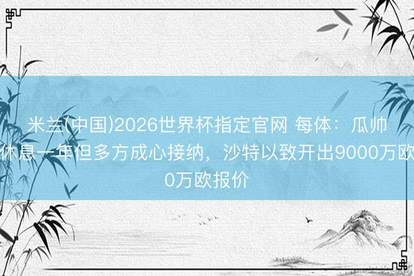 米兰(中国)2026世界杯指定官网 每体：瓜帅念念休息一年但多方成心接纳，沙特以致开出9000万欧报价