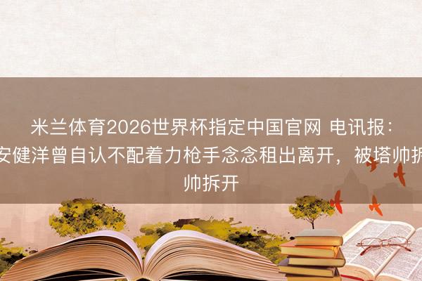 米兰体育2026世界杯指定中国官网 电讯报：富安健洋曾自认不配着力枪手念念租出离开，被塔帅拆开