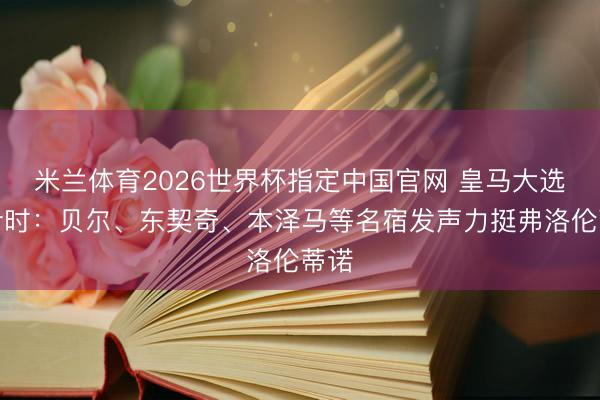 米兰体育2026世界杯指定中国官网 皇马大选倒计时：贝尔、东契奇、本泽马等名宿发声力挺弗洛伦蒂诺