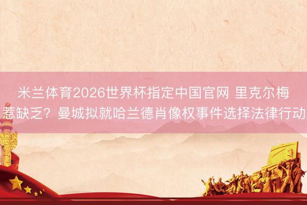 米兰体育2026世界杯指定中国官网 里克尔梅惹缺乏？曼城拟就哈兰德肖像权事件选择法律行动