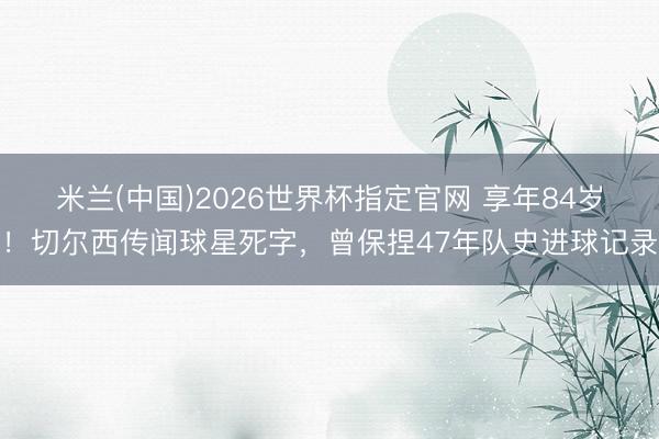 米兰(中国)2026世界杯指定官网 享年84岁!切尔西传闻球星死字,曾保捏47年队史进球记录