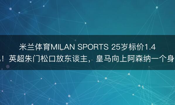 米兰体育MILAN SPORTS 25岁标价1.4亿！英超朱门松口放东谈主，皇马向上阿森纳一个身位