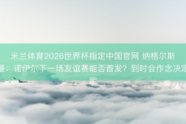 米兰体育2026世界杯指定中国官网 纳格尔斯曼：诺伊尔下一场友谊赛能否首发？到时会作念决定