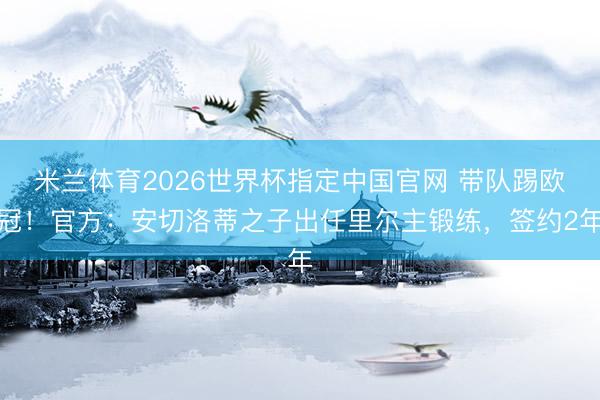 米兰体育2026世界杯指定中国官网 带队踢欧冠！官方：安切洛蒂之子出任里尔主锻练，签约2年