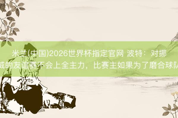 米兰(中国)2026世界杯指定官网 波特：对挪威的友谊赛不会上全主力，比赛主如果为了磨合球队