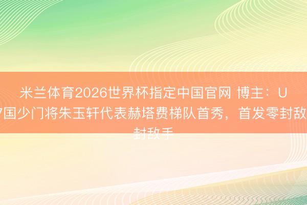 米兰体育2026世界杯指定中国官网 博主：U17国少门将朱玉轩代表赫塔费梯队首秀，首发零封敌手