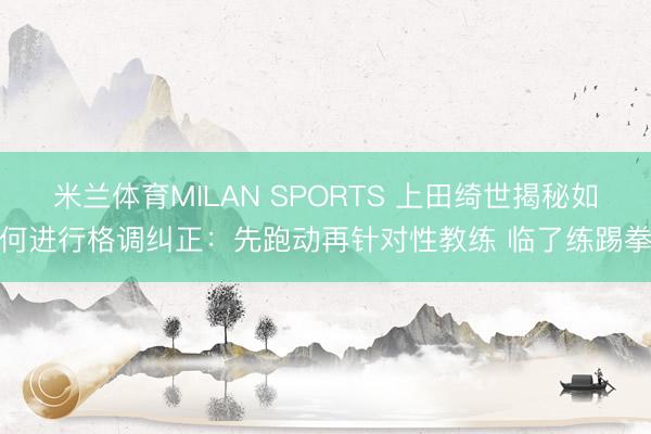 米兰体育MILAN SPORTS 上田绮世揭秘如何进行格调纠正：先跑动再针对性教练 临了练踢拳