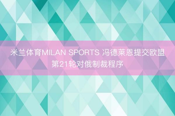米兰体育MILAN SPORTS 冯德莱恩提交欧盟第21轮对俄制裁程序