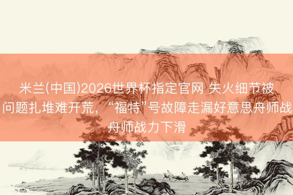 米兰(中国)2026世界杯指定官网 失火细节被败露，问题扎堆难开荒，“福特”号故障走漏好意思舟师战力下滑