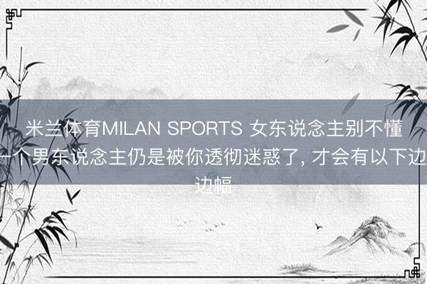 米兰体育MILAN SPORTS 女东说念主别不懂: 一个男东说念主仍是被你透彻迷惑了， 才会有以下边幅