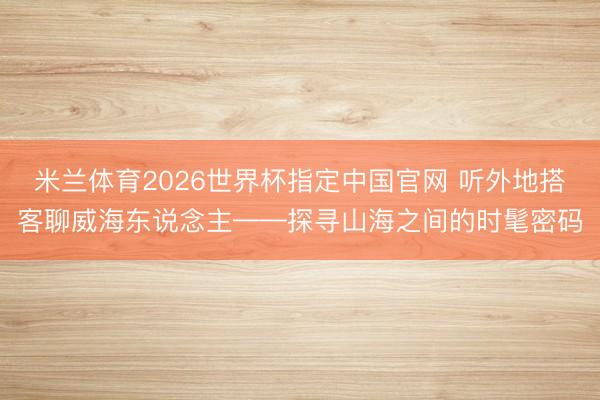 米兰体育2026世界杯指定中国官网 听外地搭客聊威海东说念主——探寻山海之间的时髦密码
