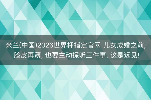 米兰(中国)2026世界杯指定官网 儿女成婚之前, 脸皮再薄, 也要主动探听三件事, 这是远见!